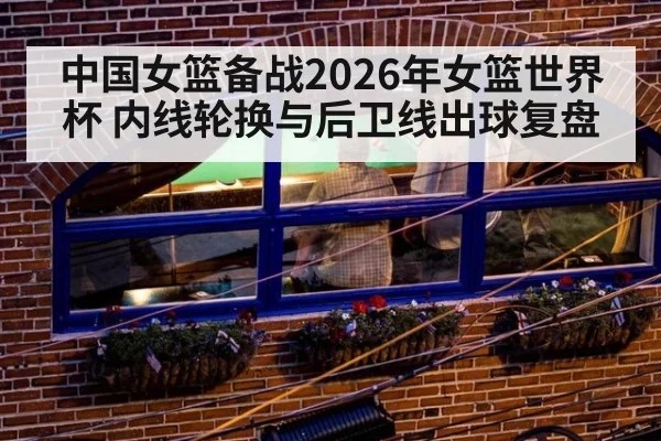 中国女篮备战2026年女篮世界杯 内线轮换与后卫线出球复盘