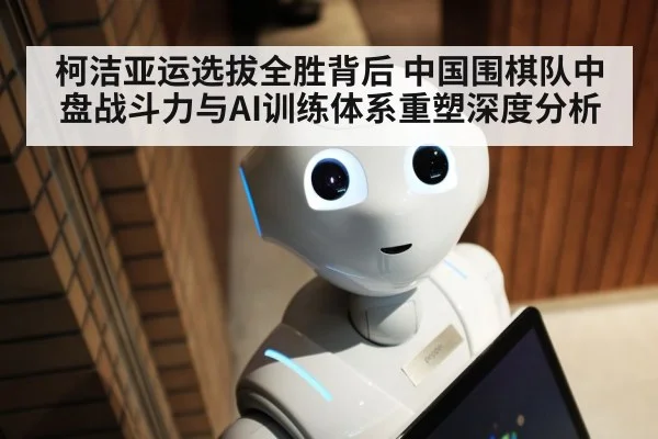 柯洁亚运选拔全胜背后 中国围棋队中盘战斗力与AI训练体系重塑深度分析